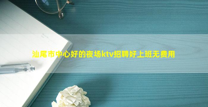 汕尾市中心好的夜场ktv招聘好上班无费用
